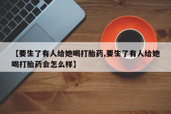 堕胎药微信【要生了有人给她喝打胎药,要生了有人给她喝打胎药会怎么样】