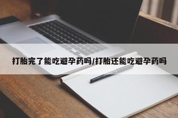 堕胎药微信打胎完了能吃避孕药吗/打胎还能吃避孕药吗