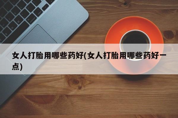 堕胎药微信女人打胎用哪些药好(女人打胎用哪些药好一点)