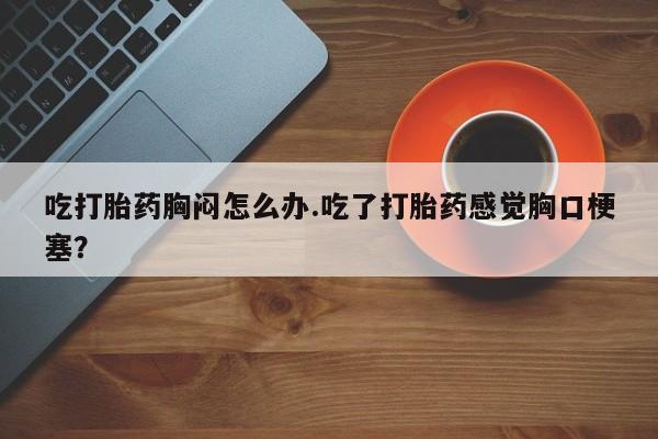 堕胎药微信吃打胎药胸闷怎么办.吃了打胎药感觉胸口梗塞？