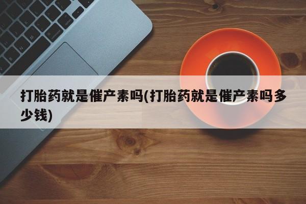 堕胎药微信打胎药就是催产素吗(打胎药就是催产素吗多少钱)