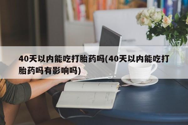 堕胎药微信40天以内能吃打胎药吗(40天以内能吃打胎药吗有影响吗)