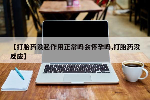 堕胎药微信【打胎药没起作用正常吗会怀孕吗,打胎药没反应】