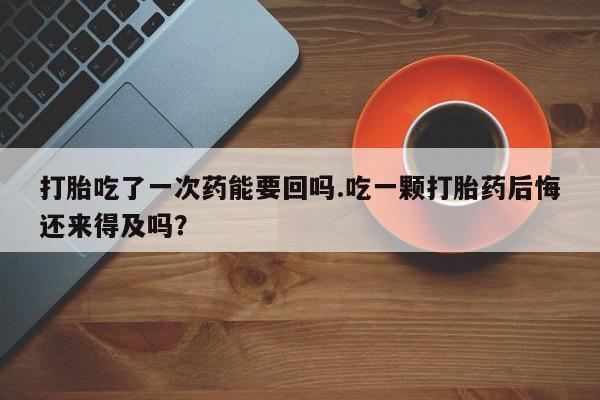 堕胎药微信打胎吃了一次药能要回吗.吃一颗打胎药后悔还来得及吗？