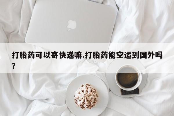 堕胎药微信打胎药可以寄快递嘛.打胎药能空运到国外吗？