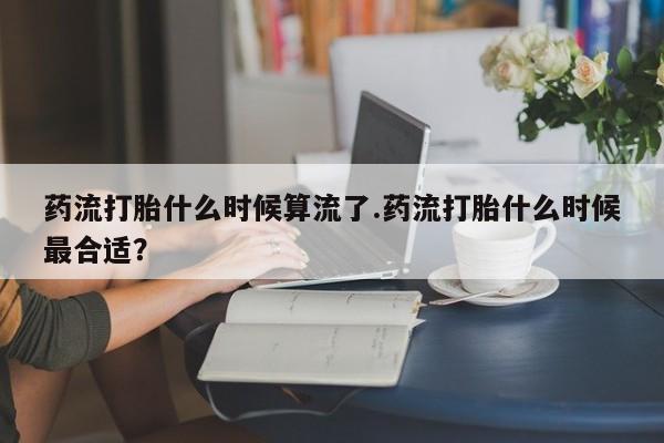 堕胎药微信药流打胎什么时候算流了.药流打胎什么时候最合适？