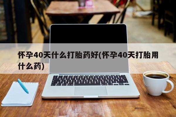 堕胎药微信怀孕40天什么打胎药好(怀孕40天打胎用什么药)