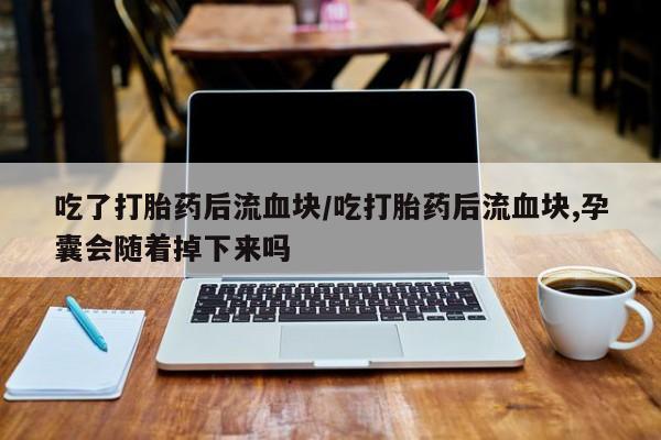 堕胎药微信吃了打胎药后流血块/吃打胎药后流血块,孕囊会随着掉下来吗