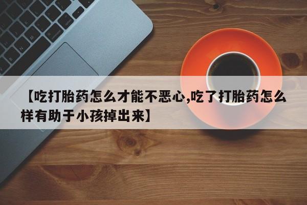堕胎药微信【吃打胎药怎么才能不恶心,吃了打胎药怎么样有助于小孩掉出来】