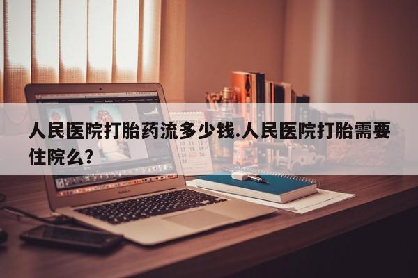 堕胎药微信人民医院打胎药流多少钱.人民医院打胎需要住院么？