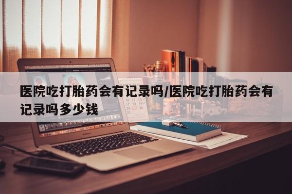 堕胎药微信医院吃打胎药会有记录吗/医院吃打胎药会有记录吗多少钱