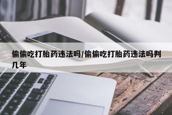 堕胎药微信偷偷吃打胎药违法吗/偷偷吃打胎药违法吗判几年