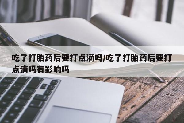 堕胎药微信吃了打胎药后要打点滴吗/吃了打胎药后要打点滴吗有影响吗