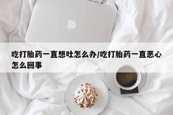 堕胎药微信吃打胎药一直想吐怎么办/吃打胎药一直恶心怎么回事