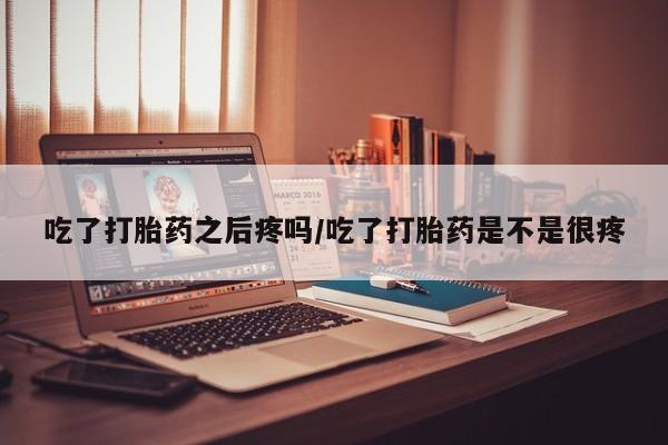 堕胎药微信吃了打胎药之后疼吗/吃了打胎药是不是很疼
