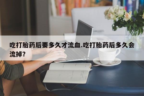 堕胎药微信吃打胎药后要多久才流血.吃打胎药后多久会流掉？