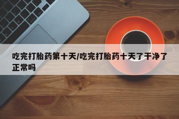 堕胎药微信吃完打胎药第十天/吃完打胎药十天了干净了正常吗