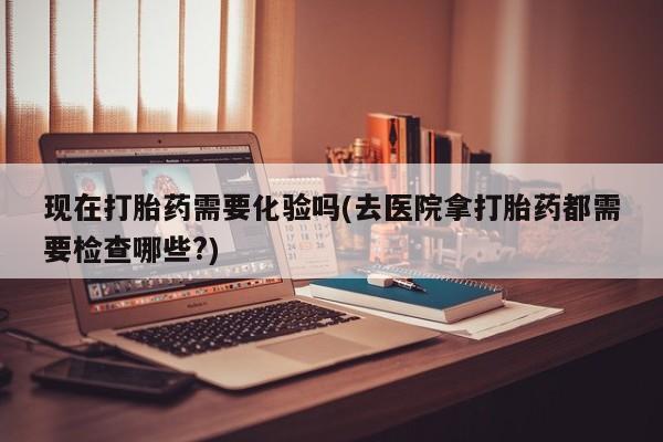 堕胎药微信现在打胎药需要化验吗(去医院拿打胎药都需要检查哪些?)