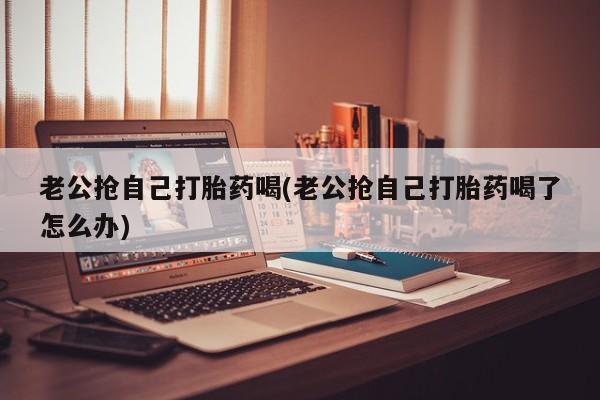 堕胎药微信老公抢自己打胎药喝(老公抢自己打胎药喝了怎么办)