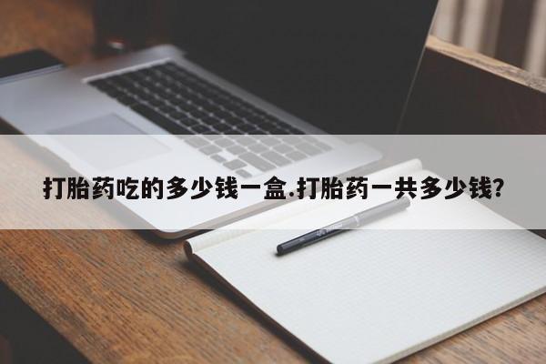 堕胎药微信打胎药吃的多少钱一盒.打胎药一共多少钱？