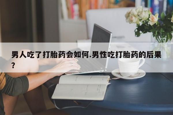 堕胎药微信男人吃了打胎药会如何.男性吃打胎药的后果？