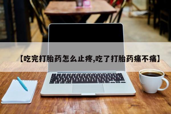 堕胎药微信【吃完打胎药怎么止疼,吃了打胎药痛不痛】