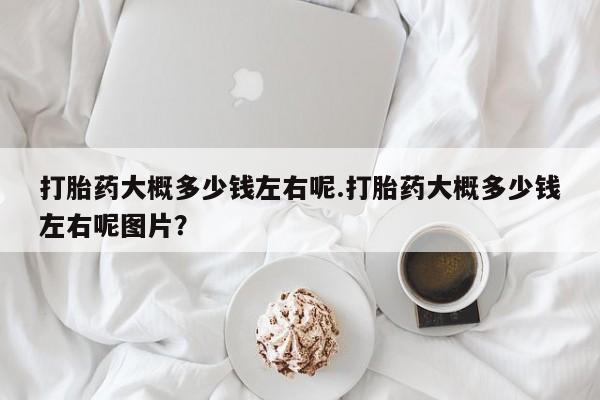 堕胎药微信打胎药大概多少钱左右呢.打胎药大概多少钱左右呢图片？