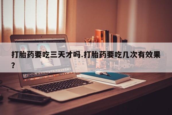 堕胎药微信打胎药要吃三天才吗.打胎药要吃几次有效果？