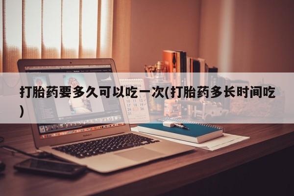 堕胎药微信打胎药要多久可以吃一次(打胎药多长时间吃)