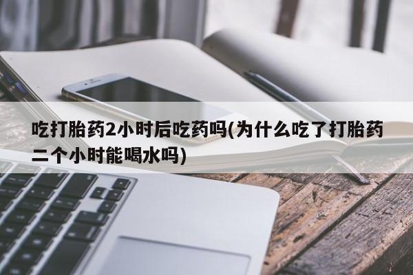 堕胎药微信吃打胎药2小时后吃药吗(为什么吃了打胎药二个小时能喝水吗)