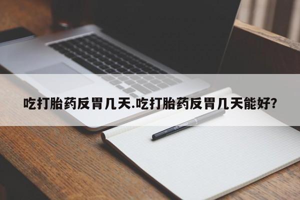 堕胎药微信吃打胎药反胃几天.吃打胎药反胃几天能好？