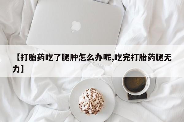 堕胎药微信【打胎药吃了腿肿怎么办呢,吃完打胎药腿无力】
