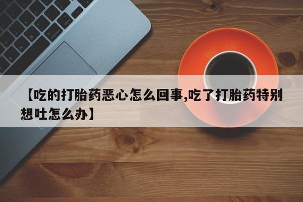 堕胎药微信【吃的打胎药恶心怎么回事,吃了打胎药特别想吐怎么办】