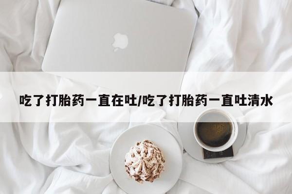 堕胎药微信吃了打胎药一直在吐/吃了打胎药一直吐清水