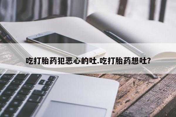 堕胎药微信吃打胎药犯恶心的吐.吃打胎药想吐？