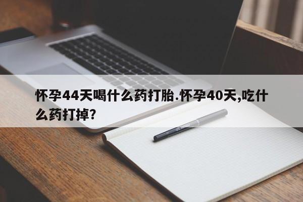 堕胎药微信怀孕44天喝什么药打胎.怀孕40天,吃什么药打掉？