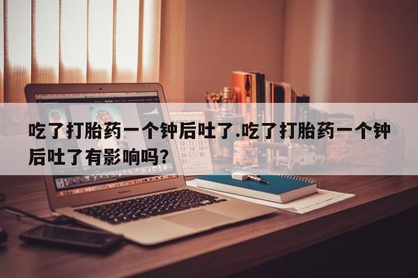 堕胎药微信吃了打胎药一个钟后吐了.吃了打胎药一个钟后吐了有影响吗？