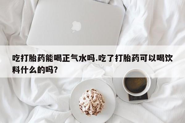 堕胎药微信吃打胎药能喝正气水吗.吃了打胎药可以喝饮料什么的吗？