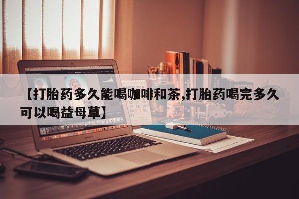 堕胎药微信【打胎药多久能喝咖啡和茶,打胎药喝完多久可以喝益母草】