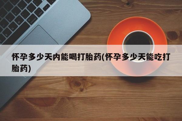 堕胎药微信怀孕多少天内能喝打胎药(怀孕多少天能吃打胎药)