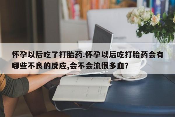 堕胎药微信怀孕以后吃了打胎药.怀孕以后吃打胎药会有哪些不良的反应,会不会流很多血？