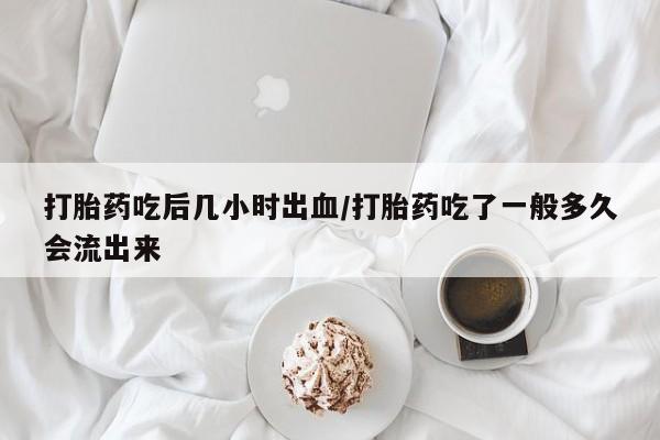 堕胎药微信打胎药吃后几小时出血/打胎药吃了一般多久会流出来