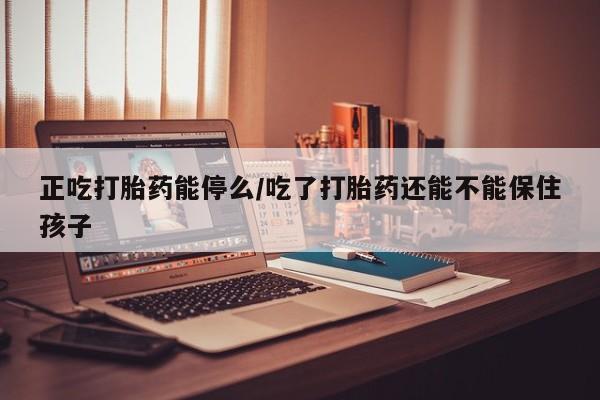 堕胎药微信正吃打胎药能停么/吃了打胎药还能不能保住孩子