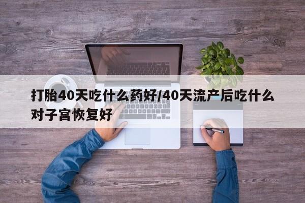 堕胎药微信打胎40天吃什么药好/40天流产后吃什么对子宫恢复好