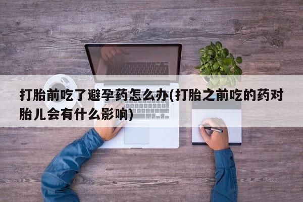 堕胎药微信打胎前吃了避孕药怎么办(打胎之前吃的药对胎儿会有什么影响)