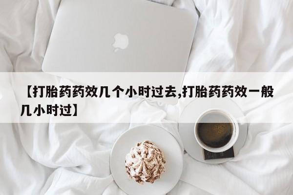 堕胎药微信【打胎药药效几个小时过去,打胎药药效一般几小时过】