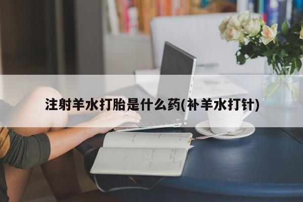 堕胎药微信注射羊水打胎是什么药(补羊水打针)