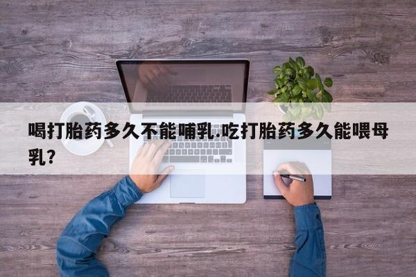 堕胎药微信喝打胎药多久不能哺乳.吃打胎药多久能喂母乳？