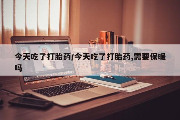 堕胎药微信今天吃了打胎药/今天吃了打胎药,需要保暖吗