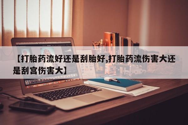 堕胎药微信【打胎药流好还是刮胎好,打胎药流伤害大还是刮宫伤害大】